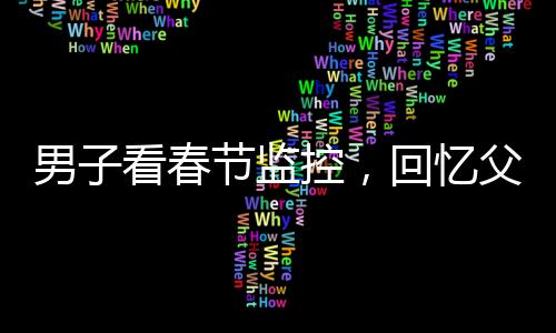 男子看春節(jié)監(jiān)控，回憶父母溫暖瞬間淚目——一年內(nèi)父母相繼離世的心酸回憶