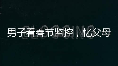 男子看春節(jié)監(jiān)控，憶父母深情淚目——一年內(nèi)父母離世的悲痛回憶