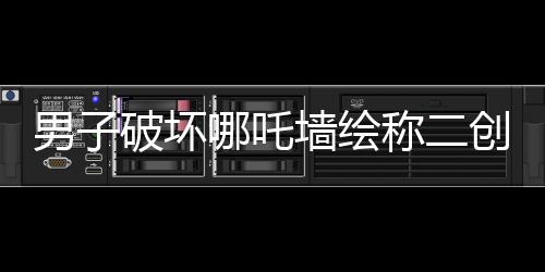 男子破壞哪吒墻繪稱二創(chuàng)藝術(shù)表達(dá)，事件背后的是與非