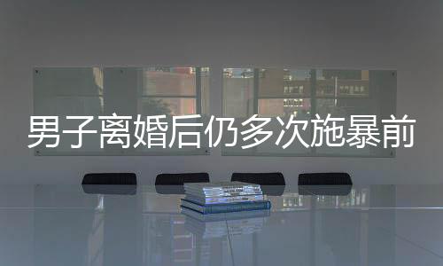 男子離婚后仍多次施暴前妻，引發(fā)社會(huì)關(guān)注