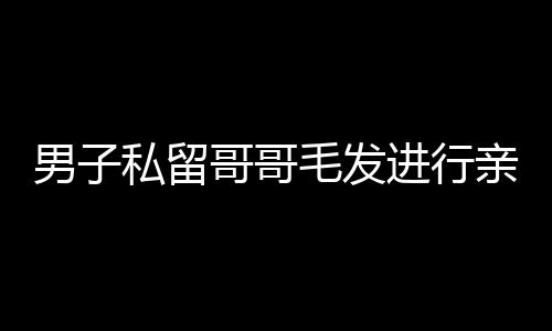男子私留哥哥毛發(fā)進(jìn)行親子鑒定，親情與法律的交織