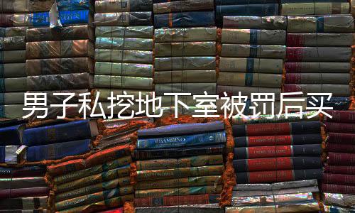 男子私挖地下室被罰后買房繼續(xù)挖，引發(fā)社會關(guān)注