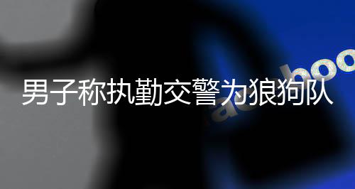 男子稱執(zhí)勤交警為狼狗隊(duì)被傳喚，公眾應(yīng)尊重執(zhí)法人員