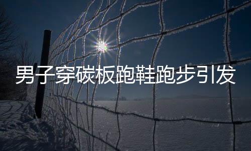 男子穿碳板跑鞋跑步引發(fā)足底筋膜炎，警惕運動傷害