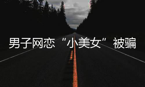 男子網(wǎng)戀“小美女”被騙13萬元 結果對方是摳腳大漢