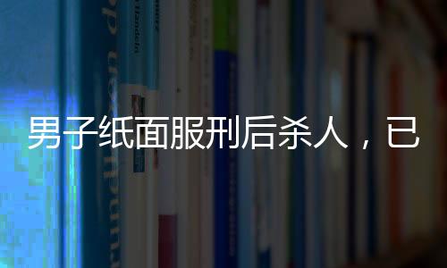 男子紙面服刑后殺人，已被執(zhí)行死刑——一起惡性案件的深度解析