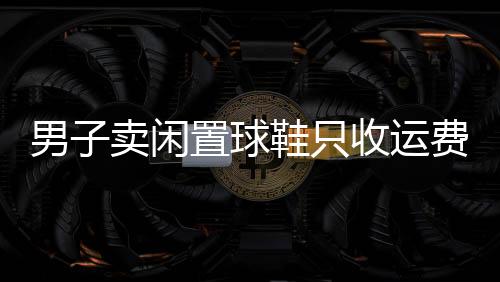 男子賣閑置球鞋只收運(yùn)費(fèi)錢，慷慨行為引發(fā)熱議