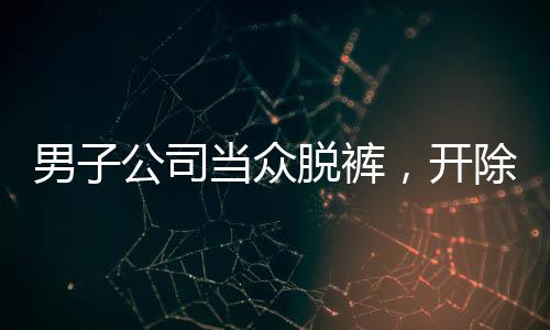 男子公司當(dāng)眾脫褲，開除后索賠11萬事件