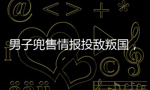 男子兜售情報投敵叛國，被判死刑——警醒社會的警鐘