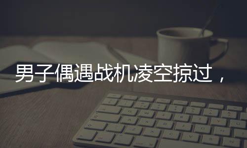 男子偶遇戰(zhàn)機凌空掠過，頭頂羨慕引發(fā)全民熱議