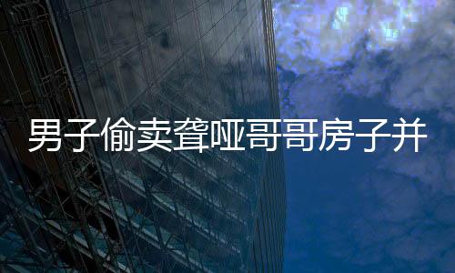 男子偷賣聾啞哥哥房子并侵吞退休金，道德良知何在？