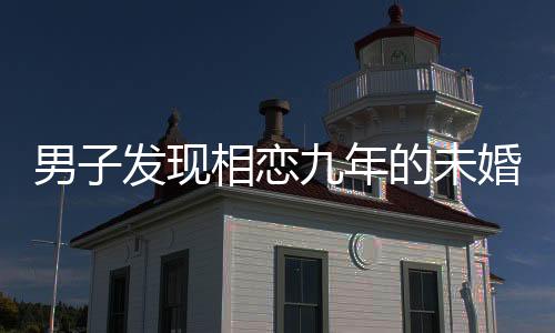 男子發(fā)現(xiàn)相戀九年的未婚妻劈腿，感情危機(jī)揭示人性復(fù)雜