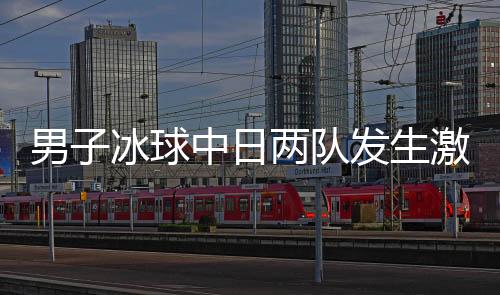男子冰球中日兩隊(duì)發(fā)生激烈沖突