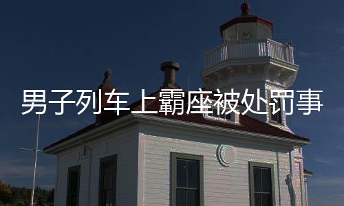 男子列車上霸座被處罰事件全報道