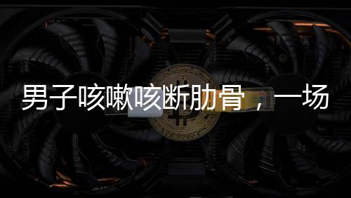 男子咳嗽咳斷肋骨，一場意外與健康警示