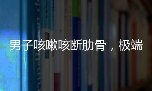 男子咳嗽咳斷肋骨，極端病例揭示健康警示
