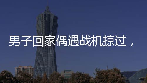 男子回家偶遇戰(zhàn)機(jī)掠過，羨慕之情溢于言表