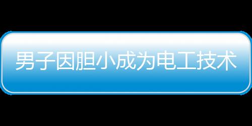 男子因膽小成為電工技術(shù)大神，膽小謹(jǐn)慎鑄就技藝精湛
