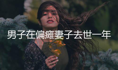 男子在偏癱妻子去世一年后尋找伴侶遭遇網(wǎng)暴，人間情感的復(fù)雜糾葛