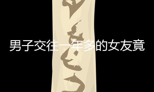 男子交往一年多的女友竟有兩個孩子，愛情背后的復雜故事