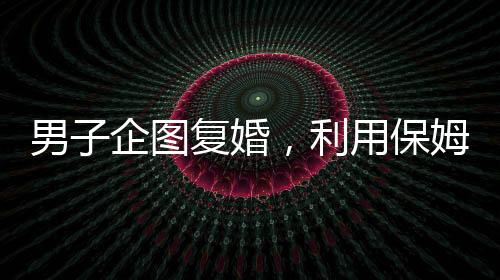 男子企圖復(fù)婚，利用保姆假戲真做終遭不幸命喪刀下