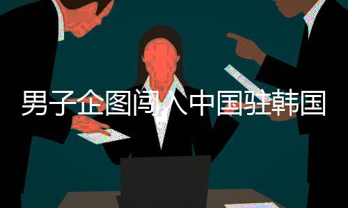 男子企圖闖入中國駐韓國大使館被拘