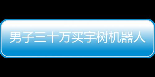 男子三十萬買宇樹機器人，期望落空引發(fā)熱議