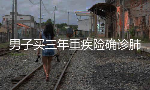男子買三年重疾險確診肺癌理賠遭拒，引發(fā)社會關(guān)注