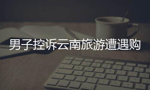男子控訴云南旅游遭遇購(gòu)物店困境，陷入洗腦困境的新聞稿
