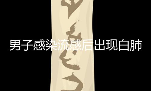男子感染流感后出現(xiàn)白肺，短短幾天病情急劇惡化
