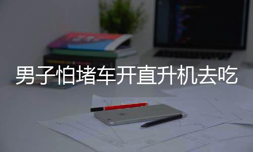 男子怕堵車開直升機(jī)去吃席，豪華出行背后的故事