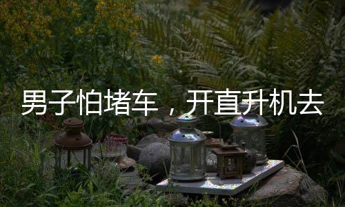 男子怕堵車，開(kāi)直升機(jī)去吃席——現(xiàn)代科技與傳統(tǒng)習(xí)俗的完美結(jié)合
