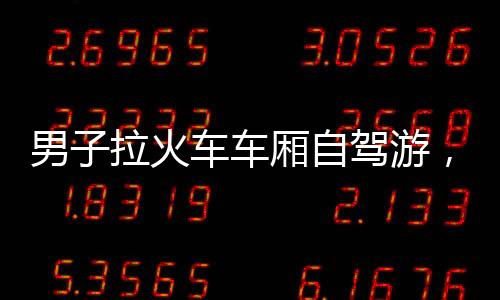 男子拉火車車廂自駕游，打破常規(guī)追尋別樣旅途