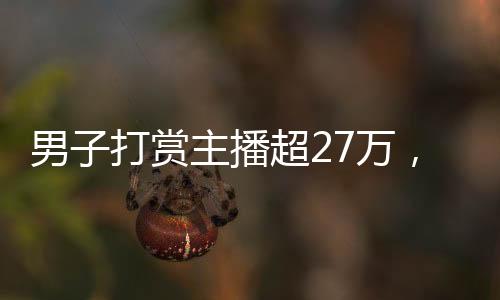 男子打賞主播超27萬(wàn)，狂熱追捧背后的故事