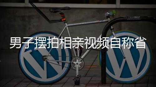 男子擺拍相親視頻自稱省級(jí)機(jī)關(guān)工作，背后的真相究竟如何？