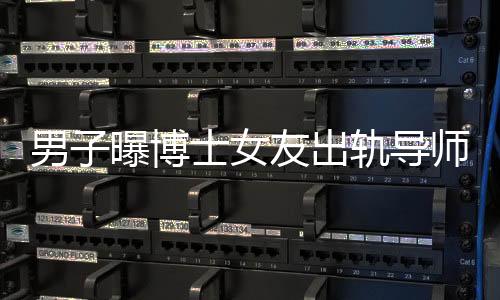 男子曝博士女友出軌導(dǎo)師事件曝光，校方通報(bào)處理情況