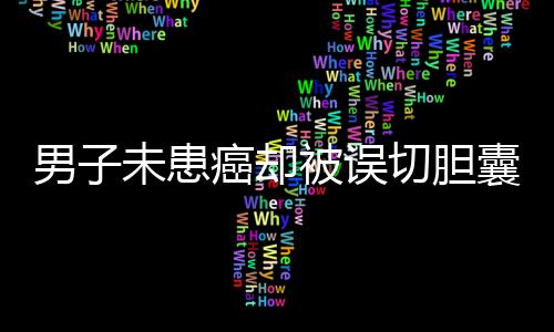 男子未患癌卻被誤切膽囊并接受三次化療，醫(yī)院和患者亟待溝通解決
