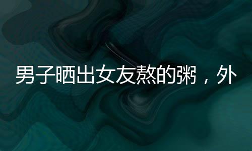 男子曬出女友熬的粥，外觀酷似抹布引發(fā)網(wǎng)友熱議