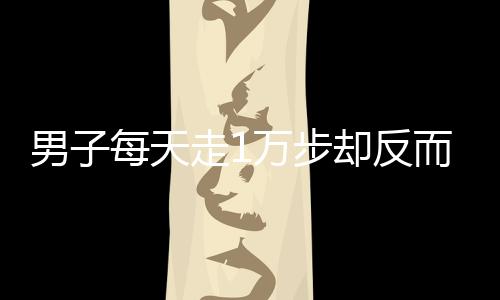 男子每天走1萬步卻反而胖3斤，揭示健康誤區(qū)與真相探尋