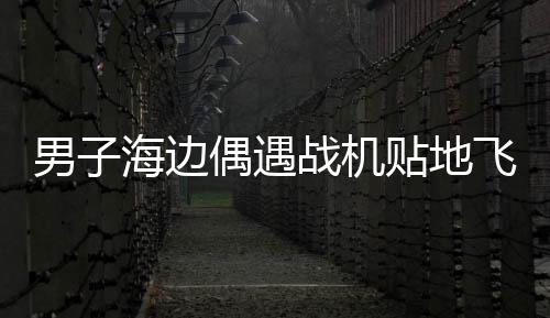 男子海邊偶遇戰(zhàn)機(jī)貼地飛行，一場令人驚嘆的邂逅