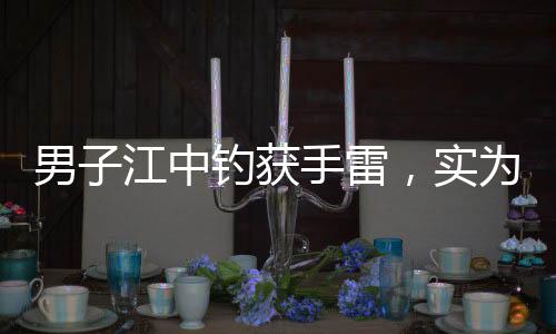 男子江中釣獲手雷，實為擺拍引發(fā)關(guān)注