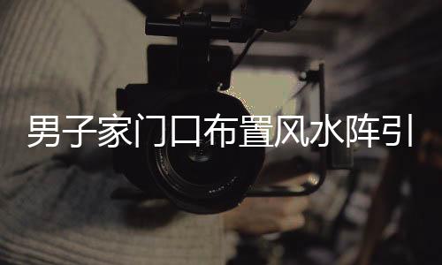男子家門口布置風(fēng)水陣引發(fā)鄰里爭議