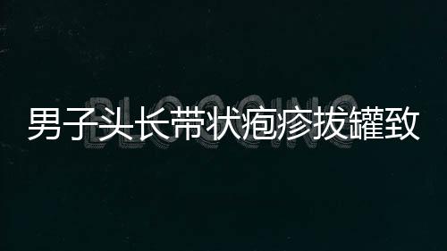 男子頭長(zhǎng)帶狀皰疹拔罐致雙目失明，警醒公眾注意健康風(fēng)險(xiǎn)