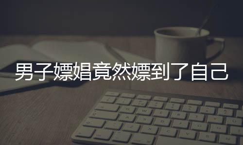 男子嫖娼竟然嫖到了自己的老婆，現(xiàn)實(shí)演繹一場荒唐悲劇