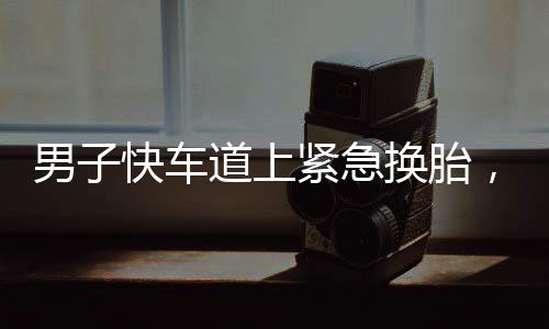 男子快車道上緊急換胎，民警迅速處置展現(xiàn)夾子音的力量