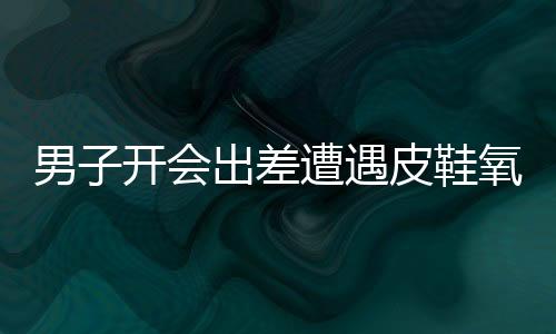 男子開會出差遭遇皮鞋氧化，經(jīng)歷與應(yīng)對之道