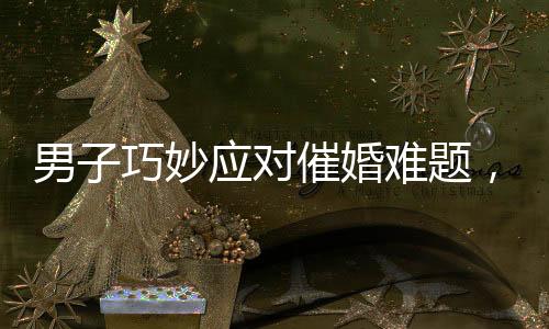 男子巧妙應(yīng)對催婚難題，一句話讓媽媽啞口無言