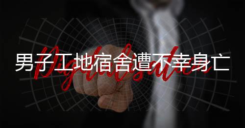 男子工地宿舍遭不幸身亡事件調(diào)查