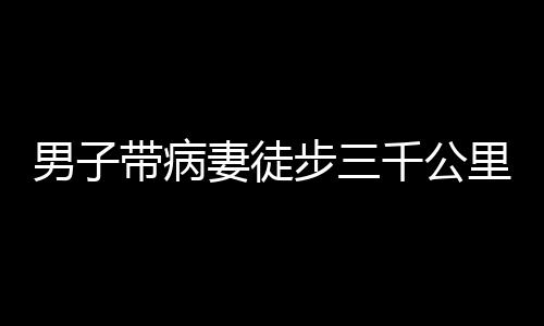 男子帶病妻徒步三千公里赴西藏之旅，挑戰(zhàn)自然與內(nèi)心的堅(jiān)定愛情之旅
