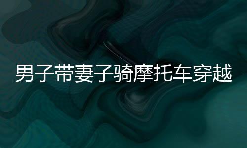 男子帶妻子騎摩托車穿越千里返鄉(xiāng)，一路風(fēng)霜顯真愛力量